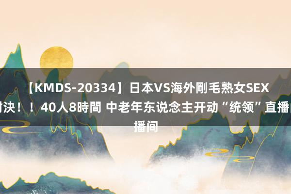 【KMDS-20334】日本VS海外剛毛熟女SEX対決！！40人8時間 中老年东说念主开动“统领”直播间