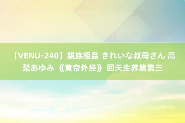 【VENU-240】親族相姦 きれいな叔母さん 高梨あゆみ 《黄帝外经》 回天生养篇第三