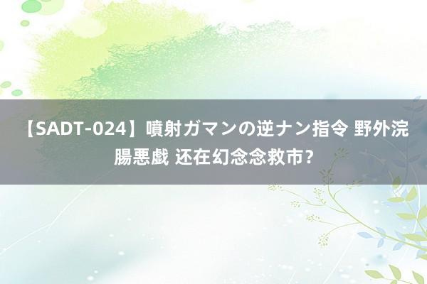 【SADT-024】噴射ガマンの逆ナン指令 野外浣腸悪戯 还在幻念念救市？