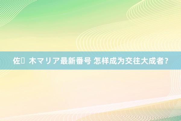 佐々木マリア最新番号 怎样成为交往大成者？