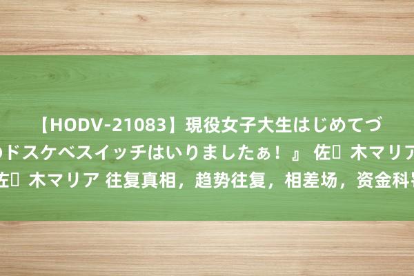 【HODV-21083】現役女子大生はじめてづくしのセックス 『私のドスケベスイッチはいりましたぁ！』 佐々木マリア 往复真相，趋势往复，相差场，资金科罚的贵重事项