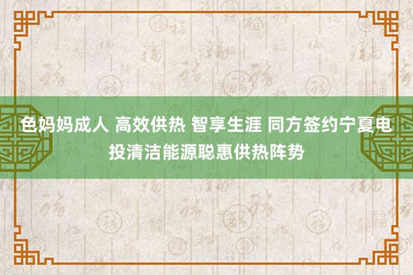 色妈妈成人 高效供热 智享生涯 同方签约宁夏电投清洁能源聪惠供热阵势