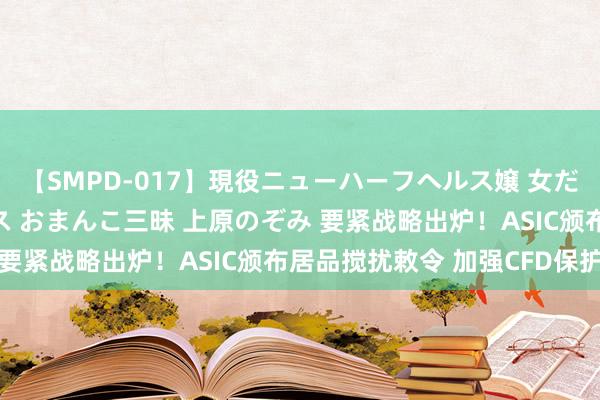 【SMPD-017】現役ニューハーフヘルス嬢 女だらけのスペシャルコース おまんこ三昧 上原のぞみ 要紧战略出炉！ASIC颁布居品搅扰敕令 加强CFD保护