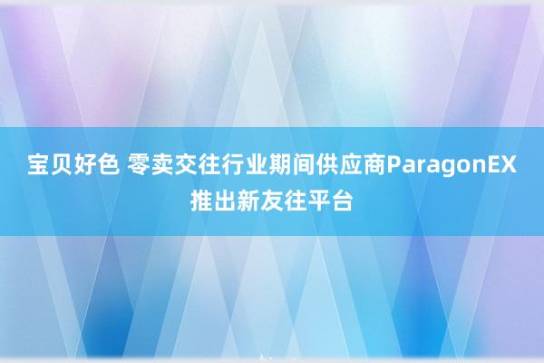 宝贝好色 零卖交往行业期间供应商ParagonEX推出新友往平台