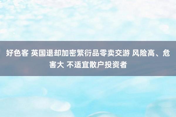 好色客 英国退却加密繁衍品零卖交游 风险高、危害大 不适宜散户投资者