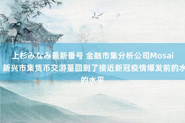 上杉みなみ最新番号 金融市集分析公司Mosaic：新兴市集货币交游量回到了接近新冠疫情爆发前的水平