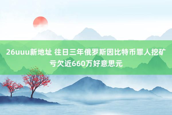 26uuu新地址 往日三年俄罗斯因比特币罪人挖矿亏欠近660万好意思元