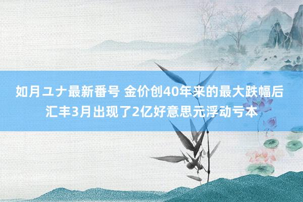 如月ユナ最新番号 金价创40年来的最大跌幅后 汇丰3月出现了2亿好意思元浮动亏本