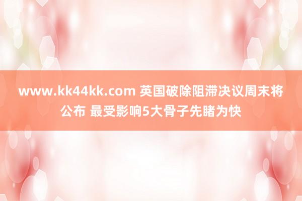 www.kk44kk.com 英国破除阻滞决议周末将公布 最受影响5大骨子先睹为快