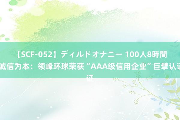 【SCF-052】ディルドオナニー 100人8時間 诚信为本：领峰环球荣获“AAA级信用企业”巨擘认证