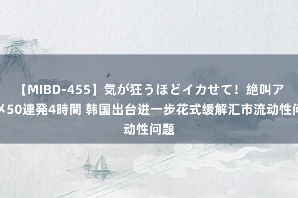 【MIBD-455】気が狂うほどイカせて！絶叫アクメ50連発4時間 韩国出台进一步花式缓解汇市流动性问题