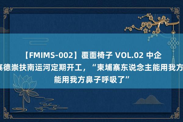 【FMIMS-002】覆面椅子 VOL.02 中企承建的柬埔寨德崇扶南运河定期开工，“柬埔寨东说念主能用我方鼻子呼吸了”