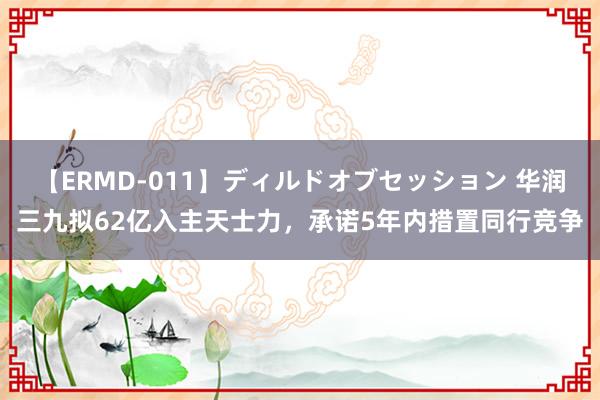 【ERMD-011】ディルドオブセッション 华润三九拟62亿入主天士力，承诺5年内措置同行竞争