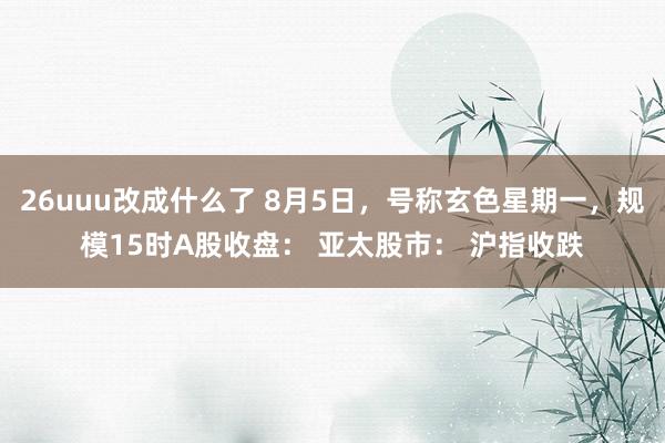 26uuu改成什么了 8月5日，号称玄色星期一，规模15时A股收盘： 亚太股市： 沪指收跌