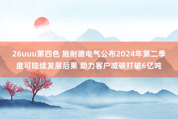 26uuu第四色 施耐德电气公布2024年第二季度可陆续发展后果 助力客户减碳打破6亿吨