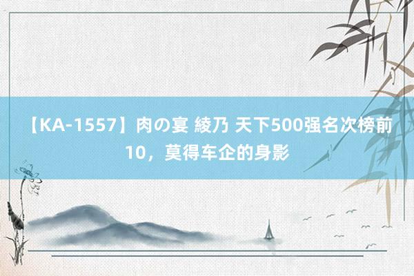 【KA-1557】肉の宴 綾乃 天下500强名次榜前10，莫得车企的身影