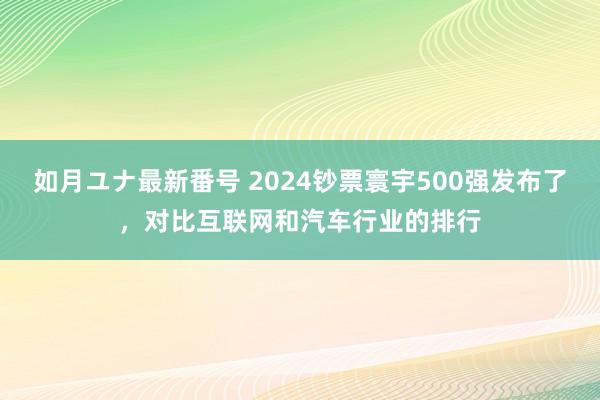 如月ユナ最新番号 2024钞票寰宇500强发布了，对比互联网和汽车行业的排行