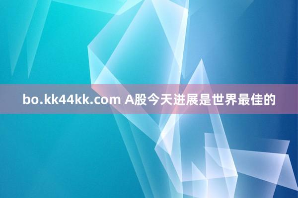 bo.kk44kk.com A股今天进展是世界最佳的