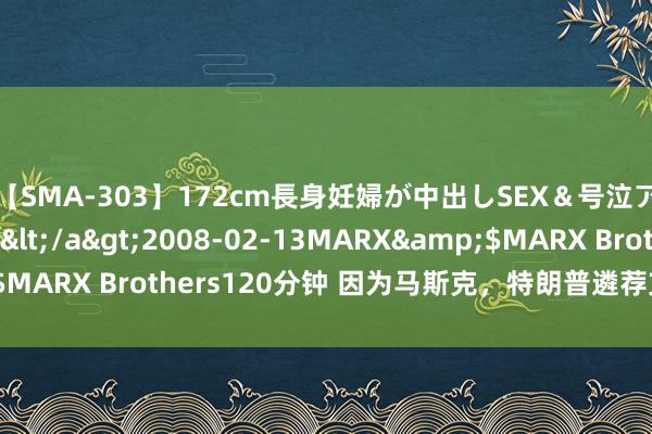 【SMA-303】172cm長身妊婦が中出しSEX＆号泣アナル姦 安藤えみ</a>2008-02-13MARX&$MARX Brothers120分钟 因为马斯克，特朗普遴荐支捏电动汽车