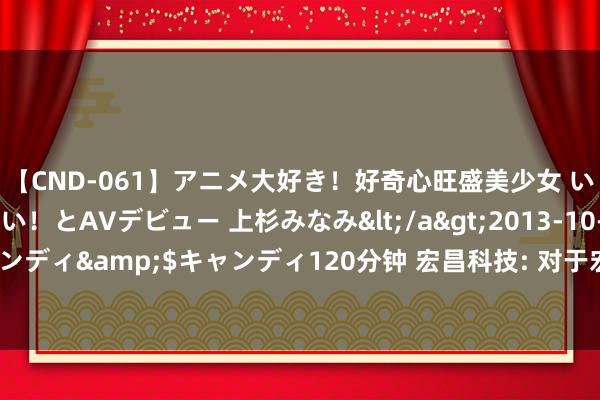 【CND-061】アニメ大好き！好奇心旺盛美少女 いろんなHを経験したい！とAVデビュー 上杉みなみ</a>2013-10-01キャンディ&$キャンディ120分钟 宏昌科技: 对于宏昌转债2024年付息的公告