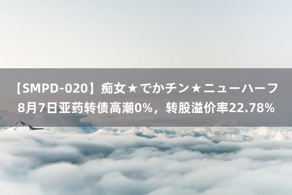 【SMPD-020】痴女★でかチン★ニューハーフ 8月7日亚药转债高潮0%，转股溢价率22.78%