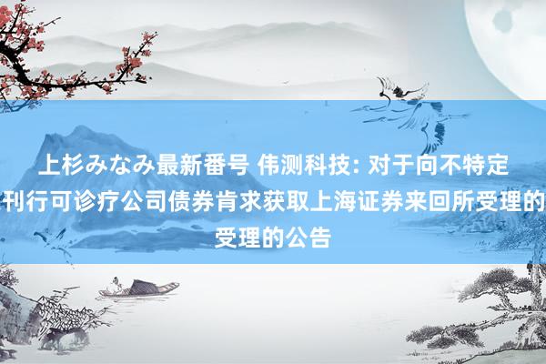 上杉みなみ最新番号 伟测科技: 对于向不特定对象刊行可诊疗公司债券肯求获取上海证券来回所受理的公告