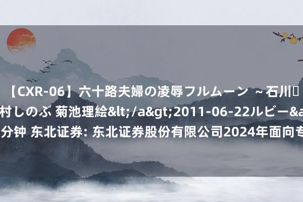 【CXR-06】六十路夫婦の凌辱フルムーン ～石川・山中温泉篇～ 中村しのぶ 菊池理絵</a>2011-06-22ルビー&$鱗太朗style110分钟 东北证券: 东北证券股份有限公司2024年面向专科投资者公开刊行公司债券（第三期）召募说明书