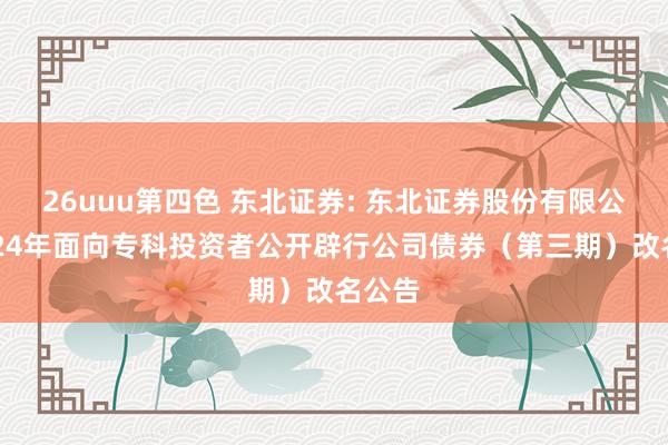 26uuu第四色 东北证券: 东北证券股份有限公司2024年面向专科投资者公开辟行公司债券（第三期）改名公告