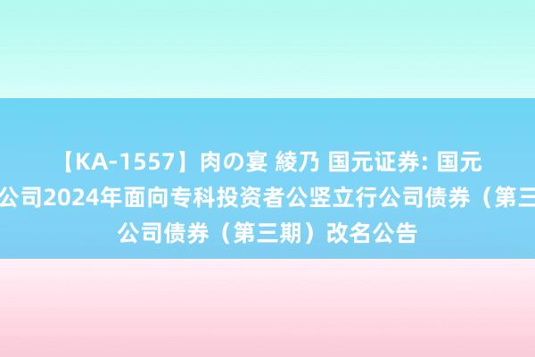 【KA-1557】肉の宴 綾乃 国元证券: 国元证券股份有限公司2024年面向专科投资者公竖立行公司债券（第三期）改名公告