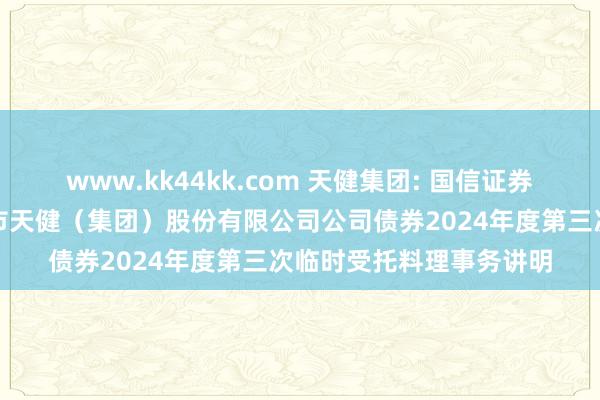 www.kk44kk.com 天健集团: 国信证券股份有限公司对于深圳市天健（集团）股份有限公司公司债券2024年度第三次临时受托料理事务讲明