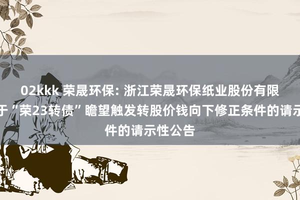 02kkk 荣晟环保: 浙江荣晟环保纸业股份有限公司对于“荣23转债”瞻望触发转股价钱向下修正条件的请示性公告