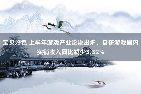 宝贝好色 上半年游戏产业论说出炉，自研游戏国内实销收入同比减少3.32%