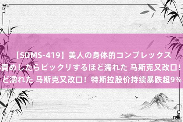 【SDMS-419】美人の身体的コンプレックスを、じっくり弄って羞恥責めしたらビックリするほど濡れた 马斯克又改口！特斯拉股价持续暴跌超9%