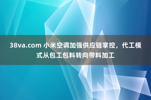 38va.com 小米空调加强供应链掌控，代工模式从包工包料转向带料加工