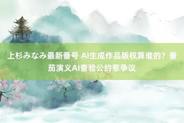 上杉みなみ最新番号 AI生成作品版权算谁的？番茄演义AI查验公约惹争议