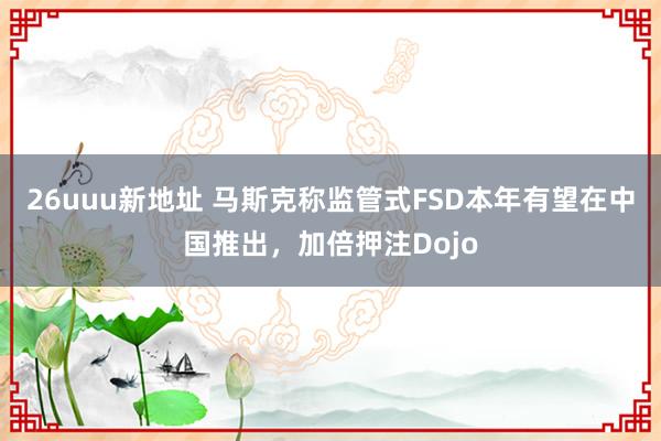 26uuu新地址 马斯克称监管式FSD本年有望在中国推出，加倍押注Dojo