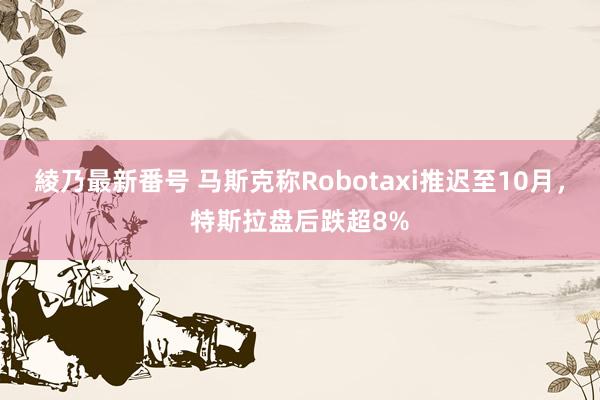 綾乃最新番号 马斯克称Robotaxi推迟至10月，特斯拉盘后跌超8%