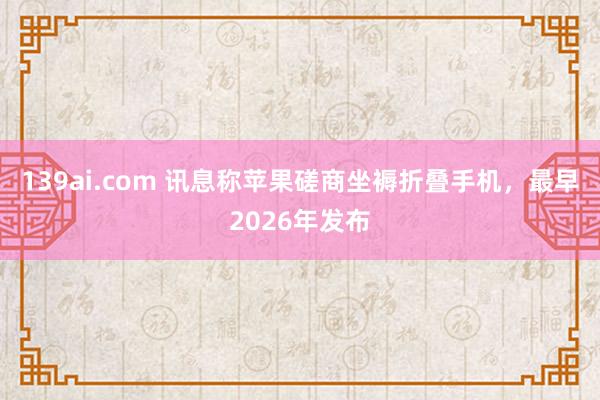 139ai.com 讯息称苹果磋商坐褥折叠手机，最早2026年发布