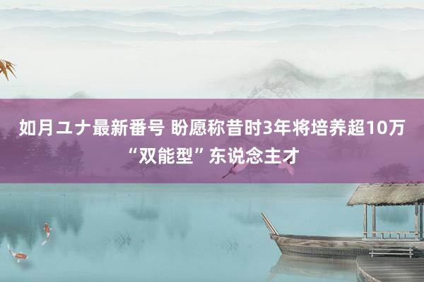 如月ユナ最新番号 盼愿称昔时3年将培养超10万“双能型”东说念主才