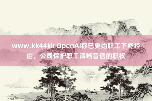 www.kk44kk OpenAI称已更始职工下野经由，公司保护职工清晰音信的职权