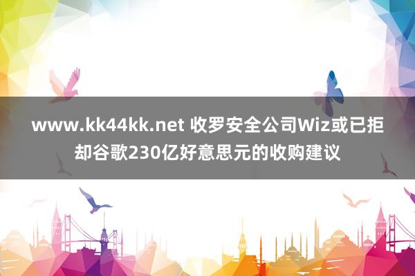 www.kk44kk.net 收罗安全公司Wiz或已拒却谷歌230亿好意思元的收购建议