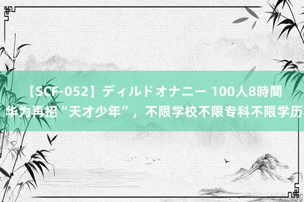 【SCF-052】ディルドオナニー 100人8時間 华为再招“天才少年”，不限学校不限专科不限学历