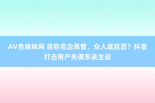 AV色妹妹网 自称名企高管、众人或巨匠？抖音打击用户失误东谈主设