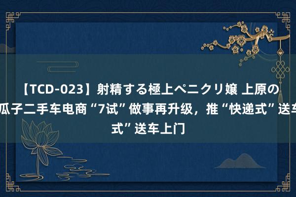 【TCD-023】射精する極上ペニクリ嬢 上原のぞみ 瓜子二手车电商“7试”做事再升级，推“快递式”送车上门