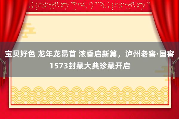 宝贝好色 龙年龙昂首 浓香启新篇，泸州老窖·国窖1573封藏大典珍藏开启