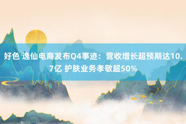 好色 逸仙电商发布Q4事迹：营收增长超预期达10.7亿 护肤业务孝敬超50%