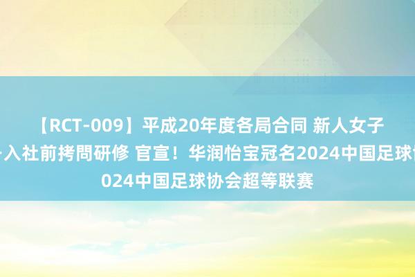 【RCT-009】平成20年度各局合同 新人女子アナウンサー入社前拷問研修 官宣！华润怡宝冠名2024中国足球协会超等联赛