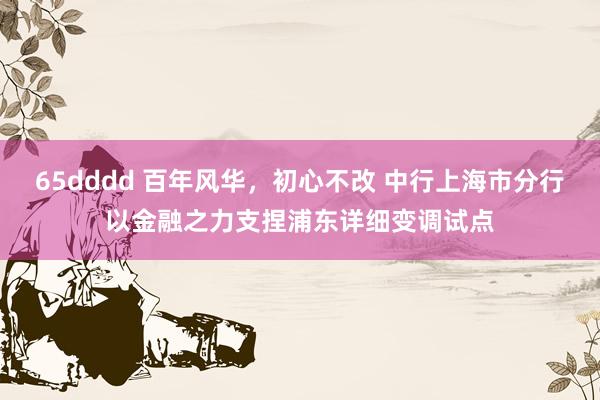 65dddd 百年风华，初心不改 中行上海市分行以金融之力支捏浦东详细变调试点