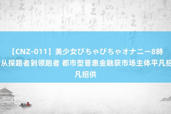 【CNZ-011】美少女びちゃびちゃオナニー8時間 从探路者到领跑者 都市型普惠金融获市场主体平凡招供