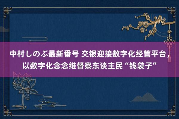 中村しのぶ最新番号 交银迎接数字化经管平台，以数字化念念维督察东谈主民“钱袋子”